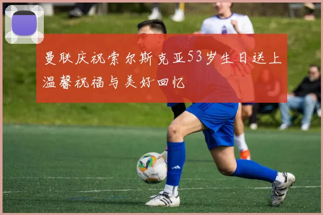 曼联庆祝索尔斯克亚53岁生日送上温馨祝福与美好回忆