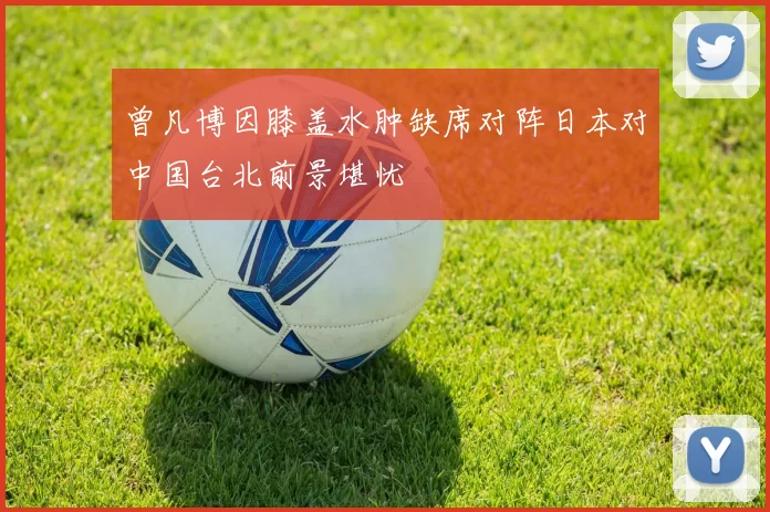曾凡博因膝盖水肿缺席对阵日本对中国台北前景堪忧
