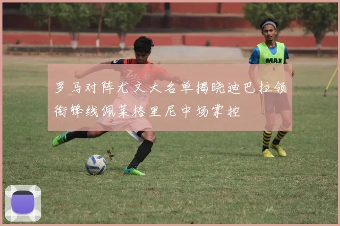 罗马对阵尤文大名单揭晓迪巴拉领衔锋线佩莱格里尼中场掌控