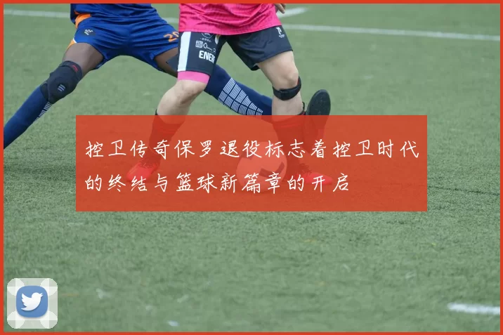 控卫传奇保罗退役标志着控卫时代的终结与篮球新篇章的开启