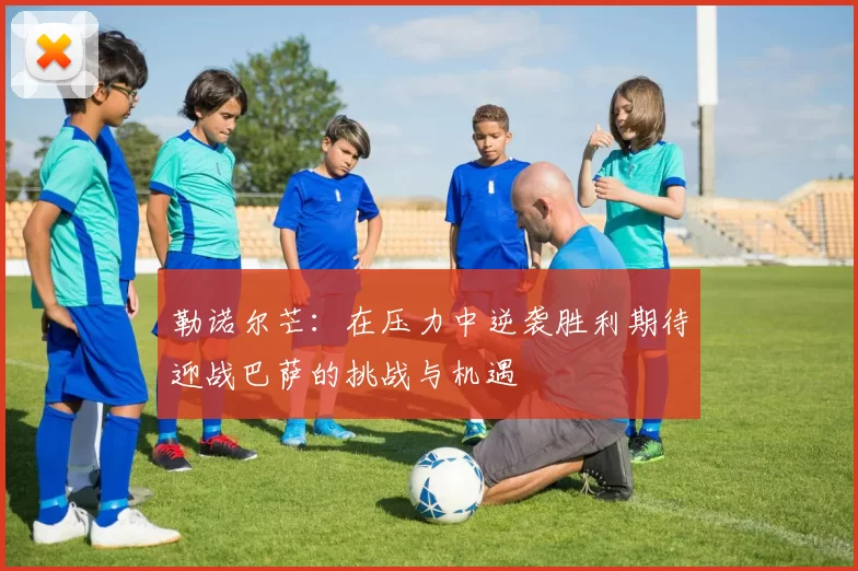勒诺尔芒：在压力中逆袭胜利期待迎战巴萨的挑战与机遇