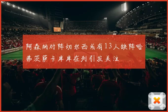 阿森纳对阵切尔西或有13人缺阵哈弗茨萨卡库库在列引发关注