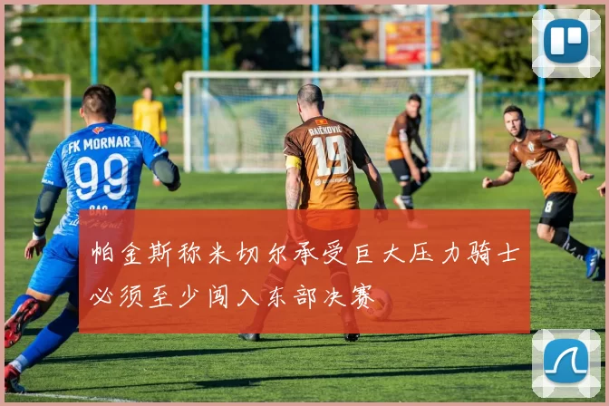 帕金斯称米切尔承受巨大压力骑士必须至少闯入东部决赛